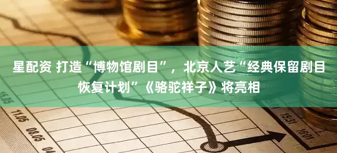 星配资 打造“博物馆剧目”，北京人艺“经典保留剧目恢复计划”《骆驼祥子》将亮相