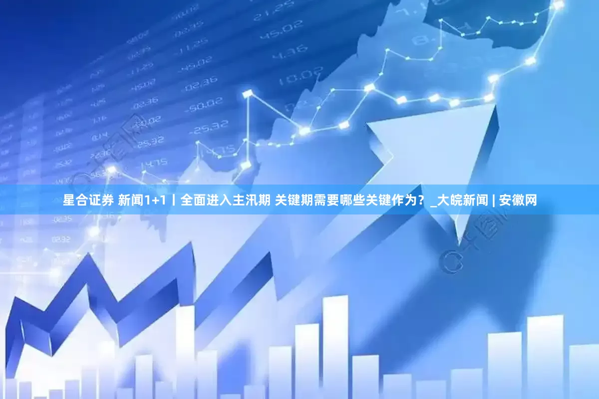 星合证券 新闻1+1丨全面进入主汛期 关键期需要哪些关键作为？_大皖新闻 | 安徽网