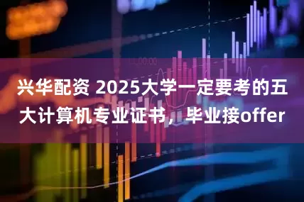 兴华配资 2025大学一定要考的五大计算机专业证书，毕业接offer