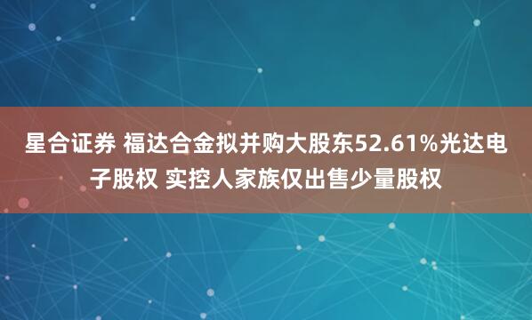 星合证券 福达合金拟并购大股东52.61%光达电子股权 实控人家族仅出售少量股权