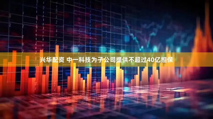兴华配资 中一科技为子公司提供不超过40亿担保