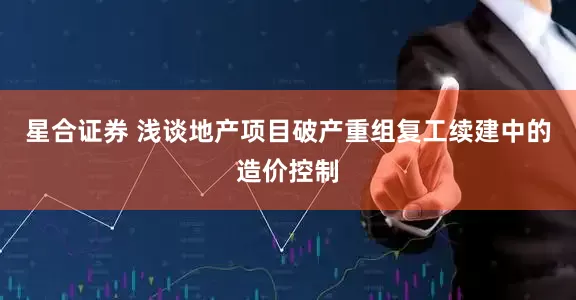 星合证券 浅谈地产项目破产重组复工续建中的造价控制