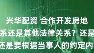 兴华配资 合作开发房地产是合伙关系还是其他法律关系？还是要根据当事人的约定内容来认定。