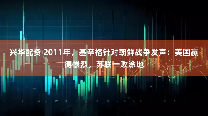 兴华配资 2011年，基辛格针对朝鲜战争发声：美国赢得惨烈，苏联一败涂地