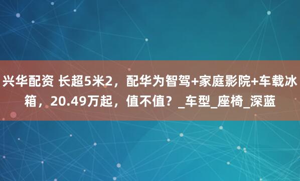 兴华配资 长超5米2，配华为智驾+家庭影院+车载冰箱，20.49万起，值不值？_车型_座椅_深蓝