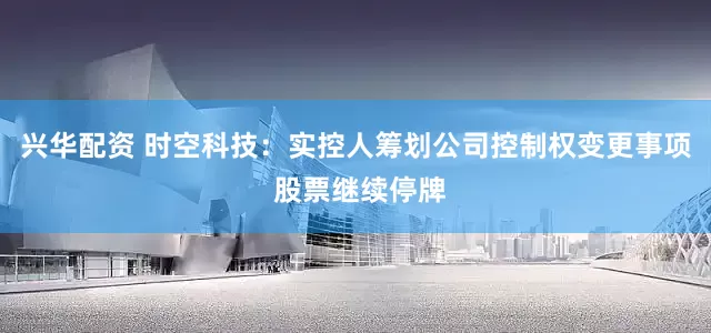 兴华配资 时空科技：实控人筹划公司控制权变更事项 股票继续停牌